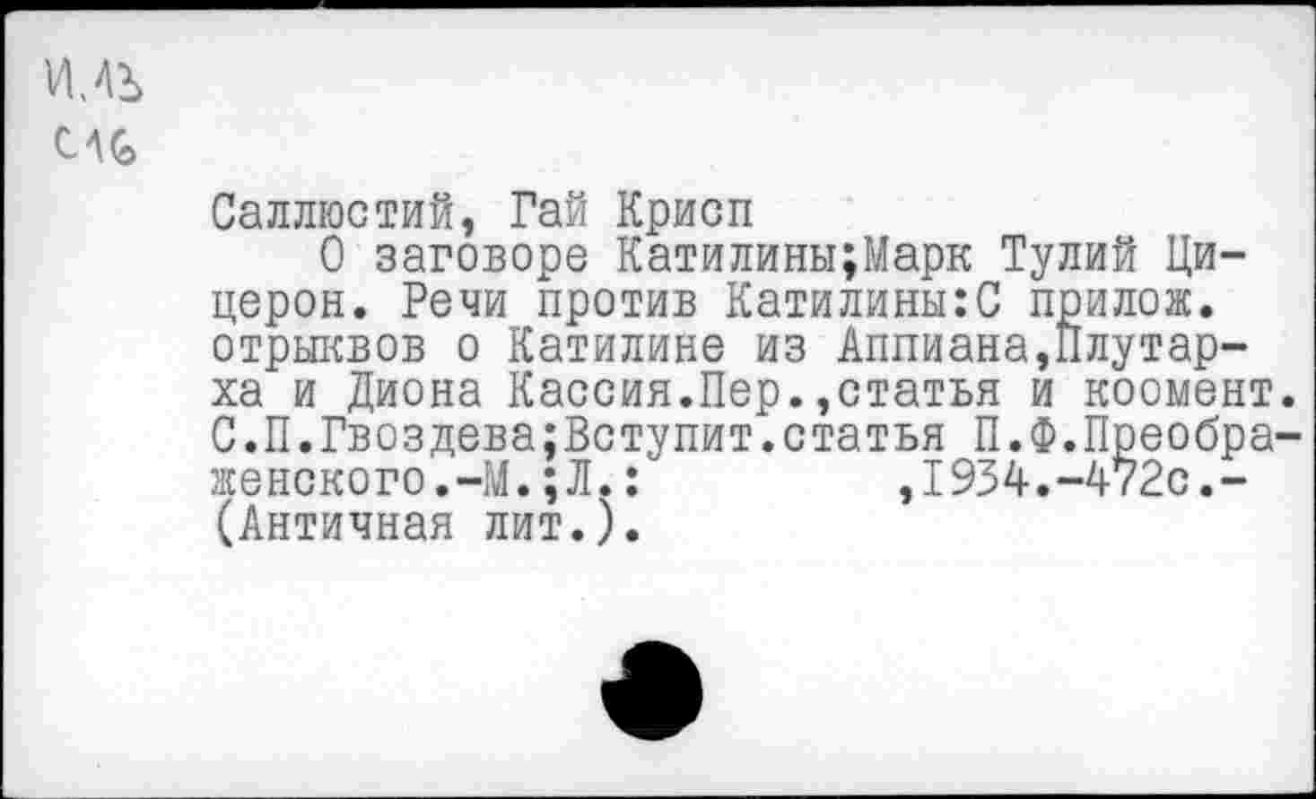 ﻿Саллюстий, Гай Крисп
О заговоре Катилины;Марк Тулий Цицерон. Речи против Катилины:С прилож. отрыквов о Катилине из Аппиана,Плутарха и Диона Кассия.Пер.,статья и коомент. С.П.Гвоздева;Вступит.статья П.Ф.Преображенского.-М. ; Л. :	,1934.-472с.-
(Античная лит.).